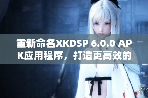 重新命名XKDSP 6.0.0 APK应用程序，打造更高效的网络软件。