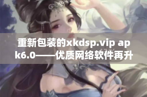 重新包装的xkdsp.vip apk6.0——优质网络软件再升级