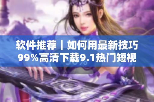 软件推荐｜如何用最新技巧99%高清下载9.1热门短视频？