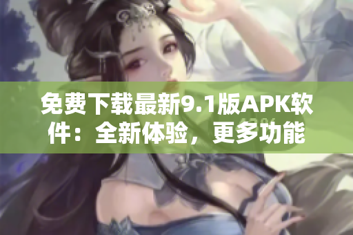 免费下载最新9.1版APK软件：全新体验，更多功能