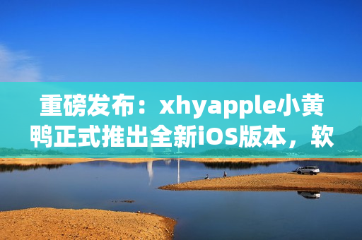 重磅发布：xhyapple小黄鸭正式推出全新iOS版本，软件体验再升级！