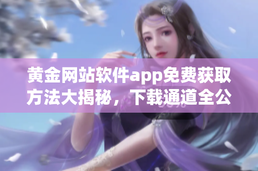 黄金网站软件app免费获取方法大揭秘，下载通道全公开