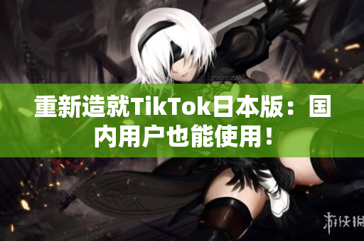 重新造就TikTok日本版：国内用户也能使用！