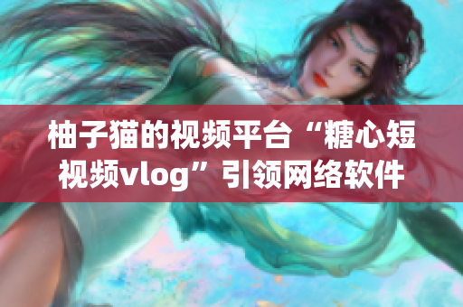 柚子猫的视频平台“糖心短视频vlog”引领网络软件的新潮流