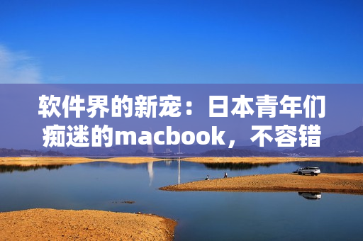 软件界的新宠：日本青年们痴迷的macbook，不容错过的高性能软件推荐