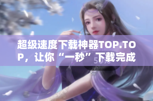 超级速度下载神器TOP.TOP，让你“一秒”下载完成