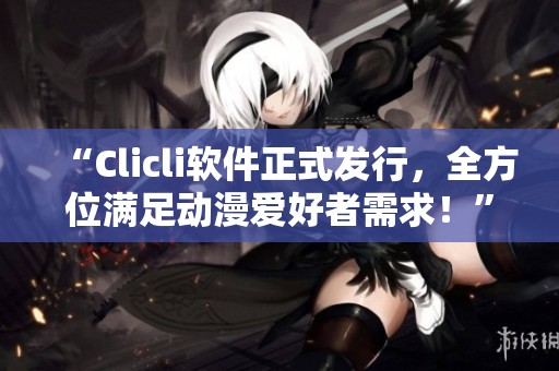 “Clicli软件正式发行，全方位满足动漫爱好者需求！”