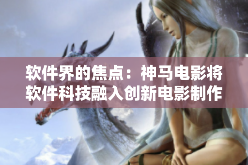 软件界的焦点：神马电影将软件科技融入创新电影制作