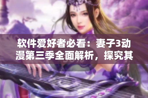 软件爱好者必看：妻子3动漫第三季全面解析，探究其动画软件制作技术