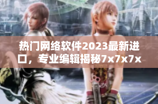 热门网络软件2023最新进口，专业编辑揭秘7x7x7x槽创新技术