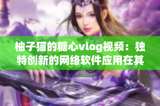 柚子猫的糖心vlog视频：独特创新的网络软件应用在其中