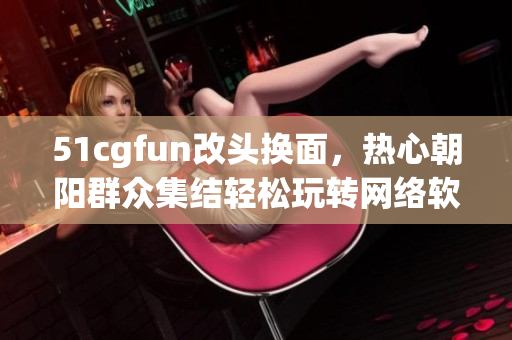 51cgfun改头换面，热心朝阳群众集结轻松玩转网络软件海洋