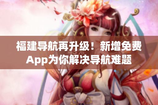 福建导航再升级！新增免费App为你解决导航难题