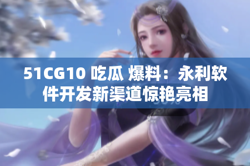 51CG10 吃瓜 爆料：永利软件开发新渠道惊艳亮相