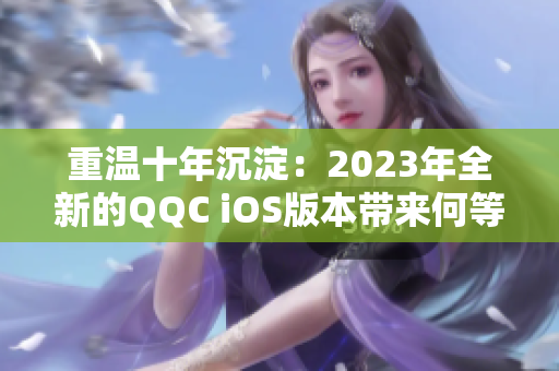 重温十年沉淀：2023年全新的QQC iOS版本带来何等惊喜