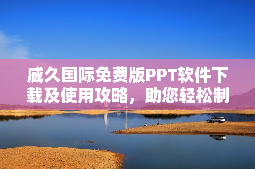 威久国际免费版PPT软件下载及使用攻略，助您轻松制作精美PPT