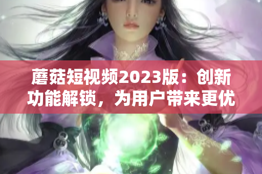 蘑菇短视频2023版：创新功能解锁，为用户带来更优质网络体验！