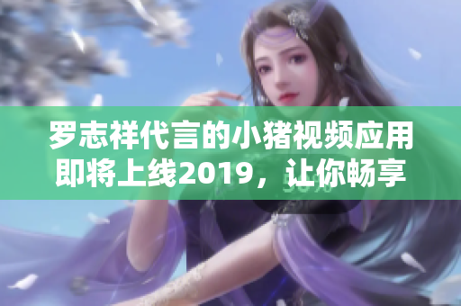 罗志祥代言的小猪视频应用即将上线2019，让你畅享全新在线体验