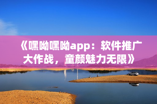 《嘿呦嘿呦app：软件推广大作战，童颜魅力无限》