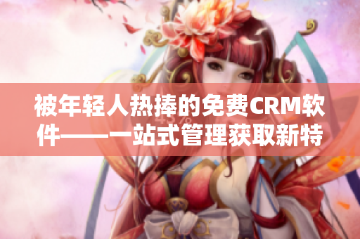 被年轻人热捧的免费CRM软件——一站式管理获取新特色