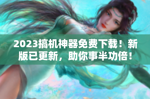 2023搞机神器免费下载！新版已更新，助你事半功倍！——软件神器完美解决方案