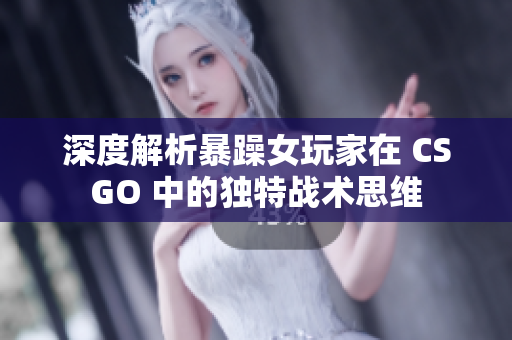 深度解析暴躁女玩家在 CSGO 中的独特战术思维