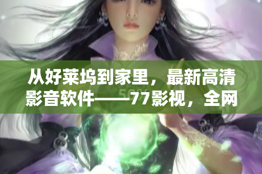 从好莱坞到家里，最新高清影音软件——77影视，全网最快的影音资源应有尽有