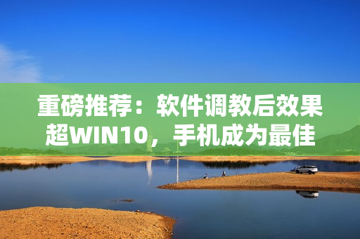 重磅推荐：软件调教后效果超WIN10，手机成为最佳拍摄利器！