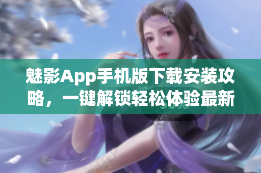 魅影App手机版下载安装攻略，一键解锁轻松体验最新功能