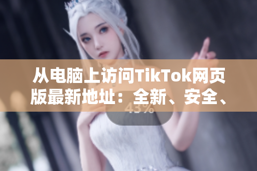 从电脑上访问TikTok网页版最新地址：全新、安全、好用！