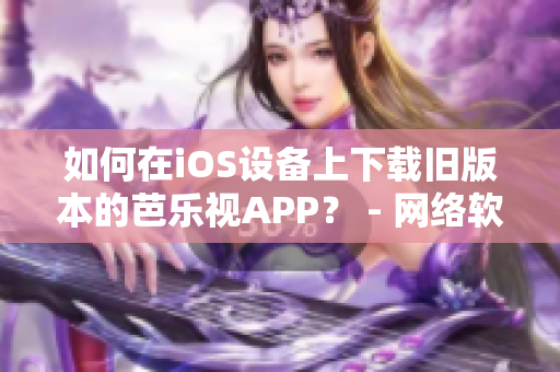 如何在iOS设备上下载旧版本的芭乐视APP？ - 网络软件编辑分享