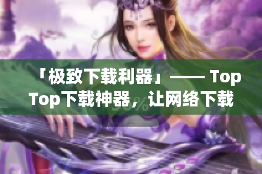 「极致下载利器」—— TopTop下载神器，让网络下载更快更稳！