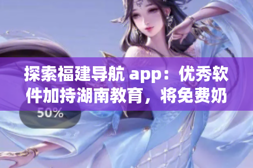 探索福建导航 app：优秀软件加持湖南教育，将免费奶牛效应发扬光大