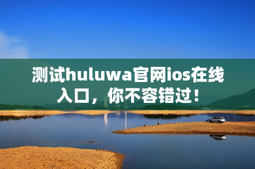 测试huluwa官网ios在线入口，你不容错过！