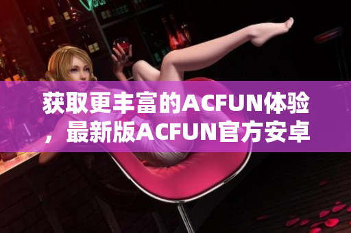 获取更丰富的ACFUN体验，最新版ACFUN官方安卓应用现已上线！