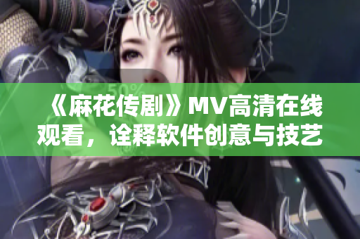 《麻花传剧》MV高清在线观看，诠释软件创意与技艺的融合艺术！