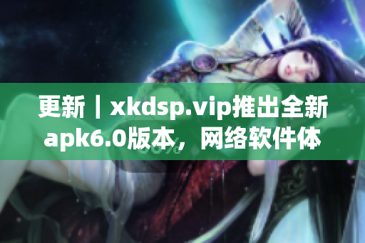 更新｜xkdsp.vip推出全新apk6.0版本，网络软件体验更畅享