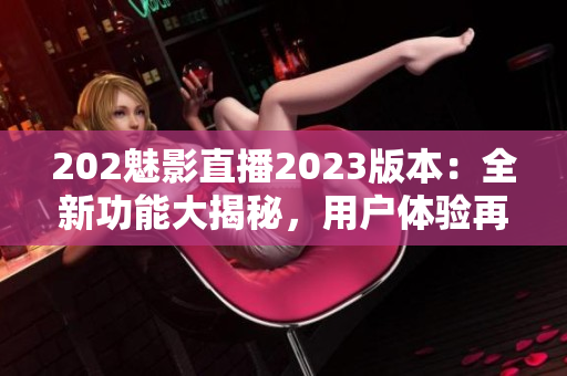 202魅影直播2023版本：全新功能大揭秘，用户体验再升级