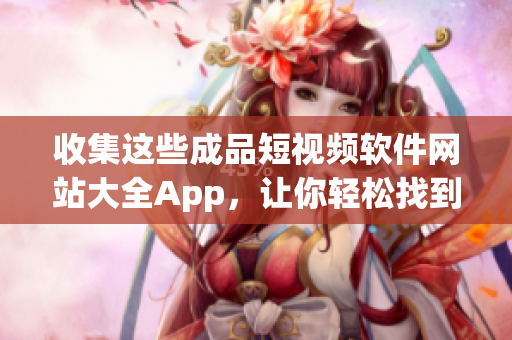 收集这些成品短视频软件网站大全App，让你轻松找到适合自己的！最全详细排名指南汇总