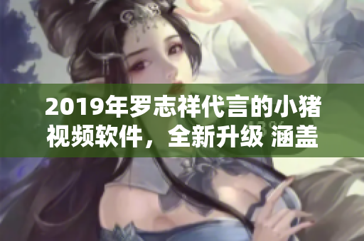 2019年罗志祥代言的小猪视频软件，全新升级 涵盖全网热门内容 