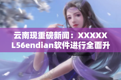 云南现重磅新闻：XXXXXL56endian软件进行全面升级