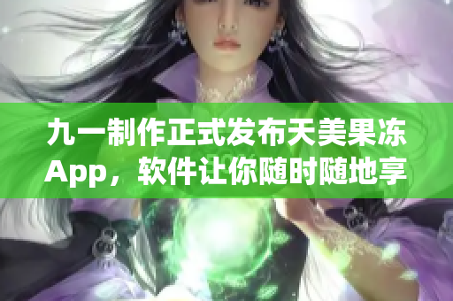 九一制作正式发布天美果冻App，软件让你随时随地享受天美果冻的美味