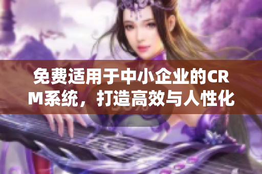 免费适用于中小企业的CRM系统，打造高效与人性化的客户管理体验