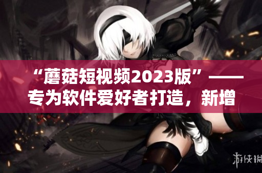 “蘑菇短视频2023版”——专为软件爱好者打造，新增特别功能！