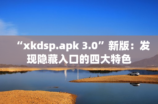 “xkdsp.apk 3.0”新版：发现隐藏入口的四大特色