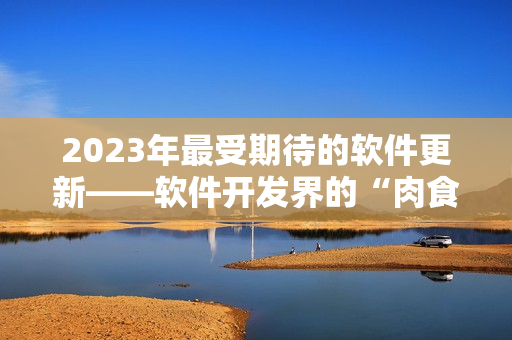 2023年最受期待的软件更新——软件开发界的“肉食系”新番