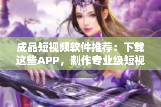 成品短视频软件推荐：下载这些APP，制作专业级短视频轻松上手