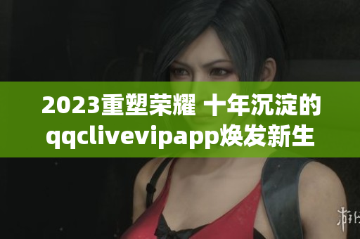 2023重塑荣耀 十年沉淀的qqclivevipapp焕发新生