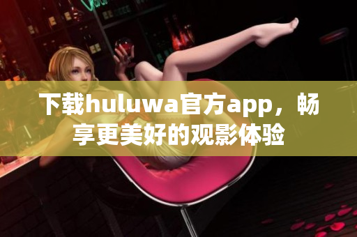 下载huluwa官方app，畅享更美好的观影体验