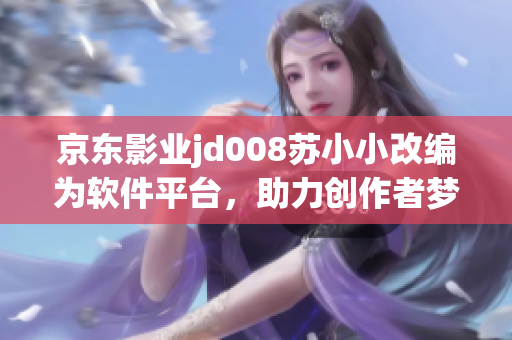 京东影业jd008苏小小改编为软件平台，助力创作者梦想成真